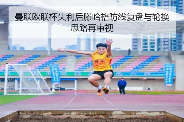 曼联欧联杯失利后滕哈格防线复盘与轮换思路再审视