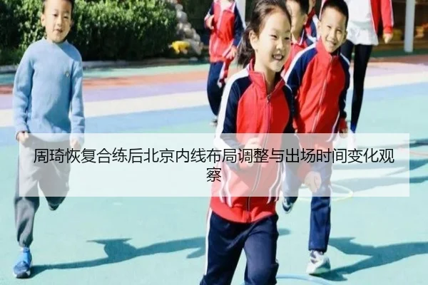周琦恢复合练后北京内线布局调整与出场时间变化观察